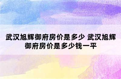 武汉旭辉御府房价是多少 武汉旭辉御府房价是多少钱一平